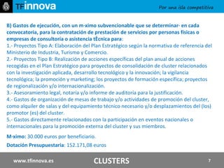 B)   Gastos de ejecución, con un máximo subvencionable que se determinará en cada convocatoria, para la contratación de prestación de servicios por personas físicas o empresas de consultoría o asistencia técnica para : 1.- Proyectos Tipo A: Elaboración del Plan Estratégico según la normativa de referencia del Ministerio de Industria, Turismo y Comercio. 2.- Proyectos Tipo B: Realización de acciones específicas del plan anual de acciones recogidas en el Plan Estratégico para proyectos de consolidación de cluster relacionados con la investigación aplicada, desarrollo tecnológico y la innovación; la vigilancia tecnológica; la promoción y marketing; los proyectos de formación específica; proyectos de regionalización y/o internacionalización. 3.- Asesoramiento legal, notaría y/o informe de auditoría para la justificación. 4.- Gastos de organización de mesas de trabajo y/o actividades de promoción del cluster, como alquiler de salas y del equipamiento técnico necesario y/o desplazamientos del (los) promotor (es) del cluster. 5.- Gastos directamente relacionados con la participación en eventos nacionales o internacionales para la promoción externa del cluster y sus miembros. Máximo:  30.000 euros por beneficiario. Dotación Presupuestaria : 152.171,08 euros  www.tfinnova.es CLUSTERS 