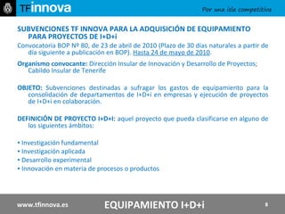 SUBVENCIONES TF INNOVA PARA LA ADQUISICIÓN DE EQUIPAMIENTO PARA PROYECTOS DE I+D+i Convocatoria BOP Nº 80, de 23 de abril de 2010 (Plazo de 30 días naturales a partir de día siguiente a publicación en BOP).  Hasta 24 de mayo de 2010 . Organismo convocante:  Dirección Insular de Innovación y Desarrollo de Proyectos; Cabildo Insular de Tenerife  OBJETO:  Subvenciones destinadas a sufragar los gastos de equipamiento para la consolidación de departamentos de I+D+i en empresas y ejecución de proyectos de I+D+i en colaboración.  DEFINICIÓN DE PROYECTO I+D+I :  aquel proyecto que pueda clasificarse en alguno de los siguientes ámbitos: ▪  Investigación fundamental ▪  Investigación aplicada ▪  Desarrollo experimental ▪  Innovación en materia de procesos o productos www.tfinnova.es EQUIPAMIENTO I+D+i 