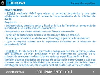 BENEFICIARIOS:   ▪  PYMES : cualquier PYME que ejerza su actividad económica y que esté válidamente constituida en el momento de presentación de la solicitud de ayuda. Requisitos: Sede principal, domicilio social y fiscal en la Isla de Tenerife, así como más de la mitad de sus establecimientos productivos. Pertenecer a un cluster constituido o en fase de constitución. Tener un departamento de I+D+i ya creado o en fase de creación. Que tenga contratado un doctor o un tecnólogo o gestor de la innovación. Que la empresa cuente con la experiencia suficiente en la ejecución de proyectos de I+D+i. ▪  CLUSTERS : los clusters y AEI ya creadas, cualquiera que sea su forma jurídica, que dispongan de Plan Estratégico y en el momento de solicitud de la subvención se encuentre desarrollando acciones específicas de dicho Plan. También aquellas entidades en proceso de constitución como Cluster o AEI, que cuenten con un Plan de Viabilidad que demuestre, a través de posibles líneas estratégicas de actuación, el éxito potencial del cluster una vez se consolide. www.tfinnova.es EQUIPAMIENTO I+D+i 
