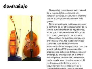 Contrabajo El contrabajo es un instrumento musical de la familia de los cordófonos por frotación o de arco, de voluminoso tamaño por ser el que produce los sonidos más graves. Tiene generalmente cuatro cuerdas, que, al contrario de los otros instrumentos de su familia, aunque también los hay de cinco, en los que la quinta cuerda se afina en un do o si más grave que la cuarta cuerda. El contrabajo, ha suscitado discusiones entre los expertos. No existe unanimidad cuando se trata de decidir de qué instrumento deriva, aunque sí está claro que a partir del siglo XVIII adquirió entidad propia dentro del grupo de las cuerdas. Sin embargo, su emancipación en el ámbito musical puede considerarse ciertamente tardía en relación a otros instrumentos. El contrabajo puede definirse como el segundo instrumento más grave de la familia de los violines, aunque presenta notables diferencias en relación a ellos. 