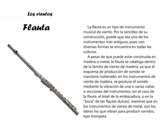 Flauta Los vientos La flauta es un tipo de instrumento musical de viento. Por la sencillez de su construcción, puede que sea uno de los instrumentos más antiguos, pues con diversas formas se encuentra en todas las culturas. A pesar de que puede estar construida en madera o metal, la flauta se cataloga dentro de la familia de viento de madera, ya que el esquema de producción de sonido se mantiene inalterado; en los instrumentos de viento de madera, se produce el sonido mediante la vibración de una o varias cañas o secciones del instrumentos (en el caso de la flauta, el bisel de la embocadura, o en la "boca" de las flautas dulces), mientras que en los instrumentos de viento de metal, son los labios los que vibran para producir sonidos, tipo trompeta. 