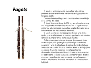 Fagots El fagot es un instrumento musical de tubo cónico perteneciente a la familia de viento-madera y provisto de lengüeta doble. Ocasionalmente el fagot está considerado como el bajo de la familia del oboe. El fagot tiene una altura de 156 cm. aproximadamente y una longitud total del taladro de 250 cm. El fagot debe su existencia a la necesidad musical de ampliar la región grave del sonido de los instrumentos de viento. El fagot cuenta con famosos precedentes, uno de los cuales puede reflejarse en el impulso que llevó a los músicos romanos a ampliar en su parte grave el aulos. En las orquestas modernas se suele disponer de dos a cuatro fagots para que haya un contrafagot cuando sea necesario y uno de ellos hace de solista. Su timbre lo hace adecuado para tonos líricos o cómicos. Es un buen bajo para un pasaje de viento madera o con el papel de los violoncelos. Combina muy bien con los otros instrumentos de doble caña, se suele usar para acompañar solos de oboe o corno, y su utilización para presentar pequeñas partes solistas o formando dúos con los vientos es también muy habitual. 