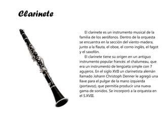 Clarinete El clarinete es un instrumento musical de la familia de los aerófonos. Dentro de la orquesta se encuentra en la sección del viento-madera, junto a la flauta, el oboe, el corno inglés, el fagot y el saxofón. El clarinete tiene su origen en un antiguo instrumento popular francés: el chalumeau, que era un instrumento de lengüeta simple con 7 agujeros. En el siglo XVII un clarinetista alemán llamado Johann Christoph Denner le agregó una llave para el pulgar de la mano izquierda (portavoz), que permitía producir una nueva gama de sonidos. Se incorporó a la orquesta en el S.XVIII. 