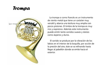 Trompa La trompa o corno francés es un instrumento de viento-metal que tiene un carácter muy versátil y abarca una tesitura muy amplia con pocos pistones. El timbre de la trompa es muy rico y expresivo. Además este instrumento puede emitir tanto sonidos suaves y dulces como ásperos y duros.  El sonido se produce por la vibración de los labios en el interior de la boquilla, por acción de la presión del aire, éste se va refinando hasta llegar al pabellón donde se emite hacia el exterior. 