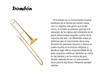 Trombón El trombón es un instrumento musical aerófono de la familia de viento-metal, con un registro más grave que el del corno. El sonido se produce gracias a la vibración de los labios del intérprete en la parte denominada boquilla a partir de la columna del aire. Las diferentes notas se obtienen por el movimiento de la vara. Durante los periodos barroco y clásico se usaba mucho en la música religiosa, y desde el siglo XIX es imprescindible en la gran orquesta sinfónica. También se utiliza en las bandas y en la música de jazz, donde, además de ser un instrumento clave para la big band, interpreta pasajes solistas.  