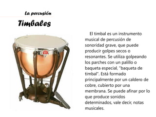 La percusión Timbales El timbal es un instrumento musical de percusión de sonoridad grave, que puede producir golpes secos o resonantes. Se utiliza golpeando los parches con un palillo o baqueta especial, "baqueta de timbal". Está formado principalmente por un caldero de cobre, cubierto por una membrana. Se puede afinar por lo que produce sonidos determinados, vale decir, notas musicales. 