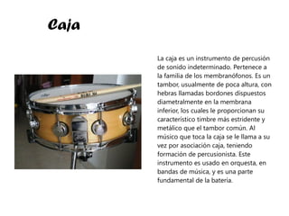 Caja La caja es un instrumento de percusión de sonido indeterminado. Pertenece a la familia de los membranófonos. Es un tambor, usualmente de poca altura, con hebras llamadas bordones dispuestos diametralmente en la membrana inferior, los cuales le proporcionan su característico timbre más estridente y metálico que el tambor común. Al músico que toca la caja se le llama a su vez por asociación caja, teniendo formación de percusionista. Este instrumento es usado en orquesta, en bandas de música, y es una parte fundamental de la batería. 