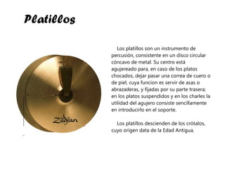 Platillos Los platillos son un instrumento de percusión, consistente en un disco circular cóncavo de metal. Su centro está agujereado para, en caso de los platos chocados, dejar pasar una correa de cuero o de piel, cuya funcion es servir de asas o abrazaderas, y fijadas por su parte trasera; en los platos suspendidos y en los charles la utilidad del agujero consiste sencillamente en introducirlo en el soporte. Los platillos descienden de los crótalos, cuyo origen data de la Edad Antigua.  