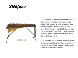 Xilófono El xilófono es un instrumento musical de percusión, y su origen remonta al siglo XVIII. Cada lámina se afina según un tono específico (nota musical) de la escala cromática. Como se puede afirmar, se trata de un laminófono de sonido determinado. El orden de las láminas es similar al orden del teclado de piano. El xilófono tiene un tono más vivo que su primo, la marimba, y las notas se sostienen menos. Los xilófonos modernos incluyen láminas de percusión cortas. 