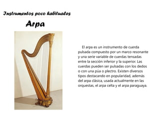Instrumentos poco habituales Arpa El arpa es un instrumento de cuerda pulsada compuesto por un marco resonante y una serie variable de cuerdas tensadas entre la sección inferior y la superior. Las cuerdas pueden ser pulsadas con los dedos o con una púa o plectro. Existen diversos tipos destacando en popularidad, además del arpa clásica, usada actualmente en las orquestas, el arpa celta y el arpa paraguaya. 