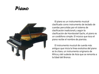 Piano El piano es un instrumento musical clasificado como instrumento de teclado de cuerdas percutidas por el sistema de clasificación tradicional y según la clasificación de Hornbostel-Sachs, el piano es un cordófono simple. El músico que toca el piano recibe el nombre de pianista. El instrumento musical de cuerda más antiguo que inicia la línea evolutiva del piano es la cítara, un instrumento originario de África y del sudeste de Asia que se remonta a la Edad del Bronce. 
