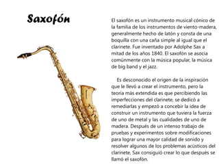 Saxofón El saxofón es un instrumento musical cónico de la familia de los instrumentos de viento-madera, generalmente hecho de latón y consta de una boquilla con una caña simple al igual que el clarinete. Fue inventado por Adolphe Sax a mitad de los años 1840. El saxofón se asocia comúnmente con la música popular, la música de big band y el jazz. Es desconocido el origen de la inspiración que le llevó a crear el instrumento, pero la teoría más extendida es que percibiendo las imperfecciones del clarinete, se dedicó a remediarlas y empezó a concebir la idea de construir un instrumento que tuviera la fuerza de uno de metal y las cualidades de uno de madera. Después de un intenso trabajo de pruebas y experimentos sobre modificaciones para lograr una mayor calidad de sonido y resolver algunos de los problemas acústicos del clarinete, Sax consiguió crear lo que después se llamó el saxofón. 