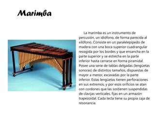 Marimba La marimba es un instrumento de percusión, un idiófono, de forma parecida al xilófono. Consiste en un paralelepípedo de madera con una boca superior cuadrangular recogida por los bordes y que ensancha en la parte superior y se estrecha en la parte inferior hasta cerrarse en forma piramidal. Posee una serie de tablas delgadas (lengüetas sonoras) de distintos tamaños, dispuestas de mayor a menor, excavadas por la parte inferior. Estas lengüetas tienen perforaciones en sus extremos, y por esos orificios se atan con cordones que las sostienen suspendidas de clavijas verticales, fijas en un armazón trapezoidal. Cada tecla tiene su propia caja de resonancia. 