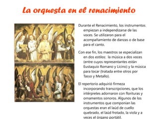 La orquesta en el renacimiento Durante el Renacimiento, los instrumentos empiezan a independizarse de las voces. Se utilizaron para el acompañamiento de danzas o de base para el canto. Con ese fin, los maestros se especializan en dos estilos:  la música a dos voces (entre cuyos representantes están Eustaquio Romano y Licino) y la música para tocar (tratada entre otros por Tasso y Metallo). El repertorio adquirió firmeza incorporando transcripciones, que los intérpretes adornaron con florituras y ornamentos sonoros. Algunos de los instrumentos que componían las orquestas eran el laúd de cuello quebrado, el laúd frotado, la viola y a veces el órgano portátil. 