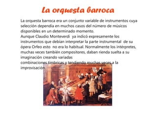 La orquesta barroca La orquesta barroca era un conjunto variable de instrumentos cuya selección dependía en muchos casos del número de músicos disponibles en un determinado momento. Aunque Claudio Monteverdi  ya indicó expresamente los instrumentos que debían interpretar la parte instrumental  de su ópera Orfeo esto  no era lo habitual. Normalmente los intérpretes, muchas veces también compositores, daban rienda suelta a su imaginación creando variadas combinaciones tímbricas y tendiendo muchas veces a la improvisación. 