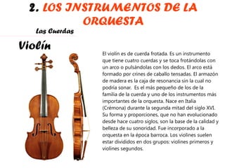 2.  LOS INSTRUMENTOS DE LA ORQUESTA Violín El violín es de cuerda frotada. Es un instrumento que tiene cuatro cuerdas y se toca frotándolas con un arco o pulsándolas con los dedos. El arco está formado por crines de caballo tensadas. El armazón de madera es la caja de resonancia sin la cual no podría sonar.  Es el más pequeño de los de la familia de la cuerda y uno de los instrumentos más importantes de la orquesta. Nace en Italia (Crémona) durante la segunda mitad del siglo XVI. Su forma y proporciones, que no han evolucionado desde hace cuatro siglos, son la base de la calidad y belleza de su sonoridad. Fue incorporado a la  orquesta en la época barroca. Los violines suelen estar divididos en dos grupos: violines primeros y violines segundos. Las Cuerdas 