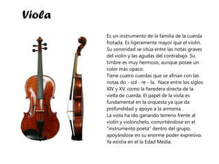 Es un instrumento de la familia de la cuerda frotada. Es ligeramente mayor que el violín. Su sonoridad se sitúa entre las notas graves del violín y las agudas del contrabajo. Su timbre es muy hermoso, aunque posee un color más opaco.  Tiene cuatro cuerdas que se afinan con las notas do - sol - re - la.  Nace entre los siglos XIV y XV, como la heredera directa de la viella de cuerda. El papel de la viola es fundamental en la orquesta ya que da profundidad y apoyo a la armonía .  La viola ha ido ganando terreno frente al violín y violonchelo, convirtiéndose en el "instrumento poeta" dentro del grupo, apoyándose en su enorme poder expresivo.  Ya existia en el la Edad Media. Viola 
