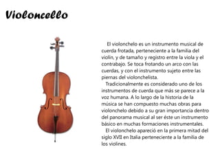 Violoncello El violonchelo es un instrumento musical de cuerda frotada, perteneciente a la familia del violín, y de tamaño y registro entre la viola y el contrabajo. Se toca frotando un arco con las cuerdas, y con el instrumento sujeto entre las piernas del violonchelista. Tradicionalmente es considerado uno de los instrumentos de cuerda que más se parece a la voz humana. A lo largo de la historia de la música se han compuesto muchas obras para violonchelo debido a su gran importancia dentro del panorama musical al ser éste un instrumento básico en muchas formaciones instrumentales. El violonchelo apareció en la primera mitad del siglo XVII en Italia perteneciente a la familia de los violines. 