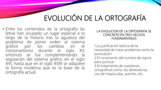 EVOLUCIÓN DE LA ORTOGRAFÍA
• Entre los contenidos de la ortografía las
letras han ocupado un lugar especial a lo
largo de la historia tras la agudeza del
problema de poner orden al sistema
gráfico por los cambios en el
consonantismo durante el siglo XV,
entonces se fue complementando la
regulación del sistema gráfico en el siglo
XVI, hasta que en el siglo XVIII se adquiere
la forma moderna que es la base de la
ortografía actual.
LA EVOLUCION DE LA ORTOGRAFIA SE
CONCRETO EN TRES HECHOS
FUNDAMENTALES
1.La justificación teórica de la
necesidad de tratar problemas como la
puntuación.
2.El incremento del numero de signos
para puntuar.
3.El tratamiento de cuestiones
ortográficas como, las abreviaturas,
uso de mayúsculas, acentos, etc.
 
