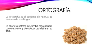 ORTOGRAFÍA
La ortografía es el conjunto de normas de
escritura de una lengua.
Es al arte o sistema de escribir cada palabra
como es su ser y de colocar cada letra en su
sitio.