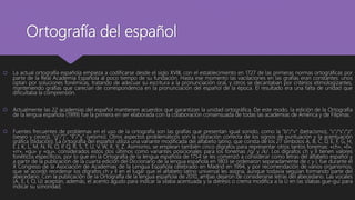 Ortografía del español
 La actual ortografía española empieza a codificarse desde el siglo XVIII, con el establecimiento en 1727 de las primeras normas ortográficas por
parte de la Real Academia Española al poco tiempo de su fundación. Hasta ese momento las vacilaciones en las grafías eran constantes: unos
optan por soluciones fonémicas, tratando de adecuar su escritura a la pronunciación oral, y otros se decantaban por criterios etimologizantes,
manteniendo grafías que carecían de correspondencia en la pronunciación del español de la época. El resultado era una falta de unidad que
dificultaba la comprensión.
 Actualmente las 22 academias del español mantienen acuerdos que garantizan la unidad ortográfica. De este modo, la edición de la Ortografía
de la lengua española (1999) fue la primera en ser elaborada con la colaboración consensuada de todas las academias de América y de Filipinas.
 Fuentes frecuentes de problemas en el uso de la ortografía son las grafías que presentan igual sonido, como la "b"/"v" (betacismo), "c"/"s"/"z"
(seseo y ceceo), "g"/"j", "ll"/"y" (yeísmo). Otros aspectos problemáticos son la utilización correcta de los signos de puntuación y la acentuación
gráfica (tildación). La ortografía del español utiliza una variante modificada del alfabeto latino, que consta de los 27 símbolos A, B, C, D, E, F, G, H,
I, J, K, L, M, N, Ñ, O, P, Q, R, S, T, U, V, W, X, Y, Z. Asimismo, se emplean también cinco dígrafos para representar otros tantos fonemas: «ch», «ll»,
«rr», «gu» y «qu», considerados estos dos últimos como variantes posicionales para los fonemas /g/ y /k/. Los dígrafos ch y ll tienen valores
fonéticos específicos, por lo que en la Ortografía de la lengua española de 1754 se les comenzó a considerar como letras del alfabeto español y
a partir de la publicación de la cuarta edición del Diccionario de la lengua española en 1803 se ordenaron separadamente de c y l, fue durante el
X Congreso de la Asociación de Academias de la Lengua Española celebrado en Madrid en 1994, y por recomendación de varios organismos,
que se acordó reordenar los dígrafos ch y ll en el lugar que el alfabeto latino universal les asigna, aunque todavía seguían formando parte del
abecedario. Con la publicación de la Ortografía de la lengua española de 2010, ambas dejaron de considerarse letras del abecedario. Las vocales
(A, E, I, O, U) aceptan, además, el acento agudo para indicar la sílaba acentuada y la diéresis o crema modifica a la U en las sílabas gue-gui para
indicar su sonoridad.
 