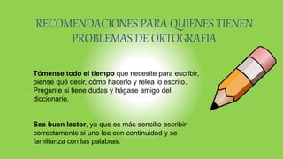 RECOMENDACIONES PARA QUIENES TIENEN
PROBLEMAS DE ORTOGRAFIA
Tómense todo el tiempo que necesite para escribir,
piense qué decir, cómo hacerlo y relea lo escrito.
Pregunte si tiene dudas y hágase amigo del
diccionario.
Sea buen lector, ya que es más sencillo escribir
correctamente si uno lee con continuidad y se
familiariza con las palabras.
 