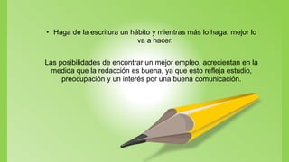 • Haga de la escritura un hábito y mientras más lo haga, mejor lo
va a hacer.
Las posibilidades de encontrar un mejor empleo, acrecientan en la
medida que la redacción es buena, ya que esto refleja estudio,
preocupación y un interés por una buena comunicación.
 