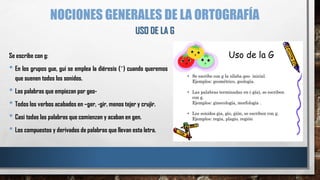 NOCIONES GENERALES DE LA ORTOGRAFÍA
Se escribe con g:
• En los grupos gue, gui se emplea la diéresis (¨) cuando queremos
que suenen todos los sonidos.
• Las palabras que empiezan por geo-
• Todos los verbos acabados en –ger, -gir, menos tejer y crujir.
• Casi todas las palabras que comienzan y acaban en gen.
• Los compuestos y derivados de palabras que llevan esta letra.
USO DE LA G
 