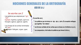 NOCIONES GENERALES DE LA ORTOGRAFÍA
Se escribe con j:
• Las palabras que terminan en –aje, -eje y –jería. Se exceptúa ambages,
que significa “sin rodeos”.
• Las formas verbales de los verbos que no tienen en el infinitivo ni g ni j.
• Los compuestos y derivados de palabras que tienen la letra j.
USO DE LA J
 
