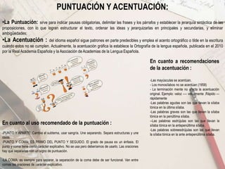 PUNTUACIÓN Y ACENTUACIÓN:
•La Puntuación: sirve para indicar pausas obligatorias, delimitar las frases y los párrafos y establecer la jerarquía sintáctica de las
proposiciones, con lo que logran estructurar el texto, ordenar las ideas y jerarquizarlas en principales y secundarias, y eliminar
ambigüedades;
•La Acentuación : del idioma español sigue patrones en parte predecibles y emplea el acento ortográfico o tilde en la escritura
cuando estos no se cumplen. Actualmente, la acentuación gráfica la establece la Ortografía de la lengua española, publicada en el 2010
por la Real Academia Española y la Asociación de Academias de la Lengua Española.
En cuanto al uso recomendado de la puntuación :
-PUNTO Y APARTE: Cambia el subtema, usar sangría. Une separando. Separa estructuras y une
ideas.
-PUNTO Y COMA: ES PRIMO DEL PUNTO Y SEGUIDO. El grado de pausa es un énfasis. El
punto y coma tiene cierto carácter explicativo. No se usa pero deberíamos de usarlo. Las oraciones
hay que separarlas con un signo de puntuación.
-LA COMA: es siempre para separar, la separación de la coma debe de ser funcional. Van entre
comas las oraciones de carácter explicativo.
En cuanto a recomendaciones
de la acentuación :
-Las mayúsculas se acentúan.
- Los monosílabos no se acentúan (1958)
- La terminación mente no afecta la acentuación
original. Ejemplo: veloz ---- velozmente ,Rápido ---
rápidamente
-Las palabras agudas son las que llevan la sílaba
tónica en la última sílaba.
-Las palabras graves son las que llevan la sílaba
tónica en la penúltima sílaba.
--Las palabras esdrújulas son las que llevan la
sílaba tónica en la antepenúltima sílaba.
-Las palabras sobreesdrújulas son las que llevan
la sílaba tónica en la ante antepenúltima sílaba.
 