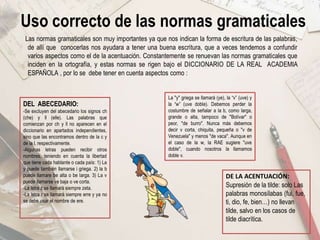 Uso correcto de las normas gramaticales
Las normas gramaticales son muy importantes ya que nos indican la forma de escritura de las palabras,
de allí que conocerlas nos ayudara a tener una buena escritura, que a veces tendemos a confundir
varios aspectos como el de la acentuación. Constantemente se renuevan las normas gramaticales que
inciden en la ortografía, y estas normas se rigen bajo el DICCIONARIO DE LA REAL ACADEMIA
ESPAÑOLA , por lo se debe tener en cuenta aspectos como :
DEL ABECEDARIO:
-Se excluyen del abecedario los signos ch
(che) y ll (elle). Las palabras que
comienzan por ch y ll no aparecen en el
diccionario en apartados independientes,
sino que las encontramos dentro de la c y
de la l, respectivamente.
-Algunas letras pueden recibir otros
nombres, teniendo en cuenta la libertad
que tiene cada hablante o cada país: 1) La
y puede también llamarse i griega. 2) la b
puede llamare be alta o be larga. 3) La v
puede llamarse ve baja o ve corta.
-La letra z se llamará siempre zeta.
-La letra r se llamará siempre erre y ya no
se debe usar el nombre de ere.
DE LA ACENTUACIÓN:
Supresión de la tilde: solo Las
palabras monosílabas (fui, fue,
ti, dio, fe, bien…) no llevan
tilde, salvo en los casos de
tilde diacrítica.
La "y" griega se llamará (ye), la “v” (uve) y
la “w” (uve doble). Debemos perder la
costumbre de señalar a la b, como larga,
grande o alta, tampoco de "Bolívar" o
peor, "de burro". Nunca más debemos
decir v corta, chiquita, pequeña o "v de
Venezuela" y menos "de vaca". Aunque en
el caso de la w, la RAE sugiere "uve
doble", cuando nosotros la llamamos
doble v.
 