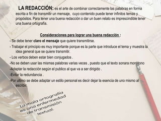 LA REDACCIÓN: es el arte de combinar correctamente las palabras en forma
escrita a fin de transmitir un mensaje, cuyo contenido puede tener infinitos temas y
propósitos. Para tener una buena redacción o dar un buen relato es imprescindible tener
una buena ortografía.
Consideraciones para lograr una buena redacción :
- Se debe tener claro el mensaje que quiere transmitirse.
- Trabajar el principio es muy importante porque es la parte que introduce el tema y muestra la
idea general que se quiere transmitir.
- Los verbos deben estar bien conjugados .
-No se deben usar las mismas palabras varias veces , puesto que el texto sonara monótono
-Adaptar la redacción según el publico al que va a ser dirigido .
-Evitar la redundancia .
-Por ultimo se debe adaptar un estilo personal es decir dejar la esencia de uno mismo al
escribir.
 