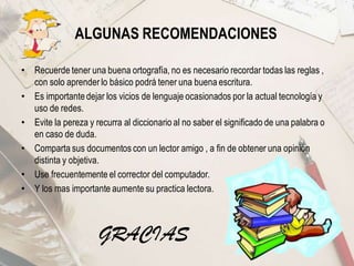 ALGUNAS RECOMENDACIONES
• Recuerde tener una buena ortografía, no es necesario recordar todas las reglas ,
con solo aprender lo básico podrá tener una buena escritura.
• Es importante dejar los vicios de lenguaje ocasionados por la actual tecnología y
uso de redes.
• Evite la pereza y recurra al diccionario al no saber el significado de una palabra o
en caso de duda.
• Comparta sus documentos con un lector amigo , a fin de obtener una opinión
distinta y objetiva.
• Use frecuentemente el corrector del computador.
• Y los mas importante aumente su practica lectora.
GRACIAS
 