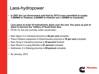 Laos-hydropower
 In 2007 the Lao Government said that by 2015 it was committed to supply
  7,000MW to Thailand, 5,000MW to Vietnam and 1,500MW to Cambodia.

  Laos plans to build 10 hydroelectric dams over the next five years as part of
  plans to become the "battery of South-East Asia
 Of the 10, five are currently under construction:

   Nam Ngum 5 in Vientiane province is 60 per cent complete
   Theun Hinboun expansion in Khammouane province is 78 per cent complete
   Nam Xong in Vientiane province is 30 percent finished
   Nam Nhone in Luang Namtha is 91 percent complete
   Xekhaman 3 in Xekong province is 90 percent complete

 By January, 2012
 