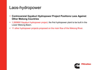Laos-hydropower
 Controversial Xayaburi Hydropower Project Positions Laos Against
  Other Mekong Countries
 1,260MW Xayaburi hydropower project, the first hydropower plant to be built in the
  Lower Mekong Basin.
 11 other hydropower projects proposed on the main flow of the Mekong River.
 