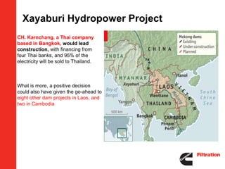 Xayaburi Hydropower Project
 CH. Karnchang, a Thai company
  based in Bangkok, would lead
  construction, with financing from
  four Thai banks, and 95% of the
  electricity will be sold to Thailand.



 What is more, a positive decision
  could also have given the go-ahead to
  eight other dam projects in Laos, and
  two in Cambodia
 