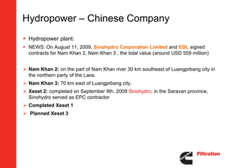 Hydropower – Chinese Company
 Hydropower plant:
 NEWS: On August 11, 2009, Sinohydro Corporation Limited and EDL signed
  contracts for Nam Khan 2, Nam Khan 3 , the total value (around USD 559 million)


 Nam Khan 2: on the part of Nam Khan river 30 km southeast of Luangprbang city in
  the northern party of the Laos.
 Nam Khan 3: 70 km east of Luangprbang city.
 Xeset 2: completed on September 9th, 2009 Sinohydro, in the Saravan province,
  Sinohydro served as EPC contractor
 Completed Xeset 1
 Planned Xeset 3
 