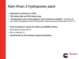 Nam Khan 2 hydropower plant
 Expected to commence in 2015.
 136 metres high and 365 metres long.
 “Construction work on the project is now 15 percent complete.” Electricity du
  Laos (EDL) Managing Director Mr Sisavath Thiravong said.(by December 28, 2011 )


 Total investment of about 2.4 trillion kip (US$308 million)
 Exim Bank of China (95 %)
 EDL’s coffers(5 % )
 Construction by the Chinese company Sinohydro.
 
