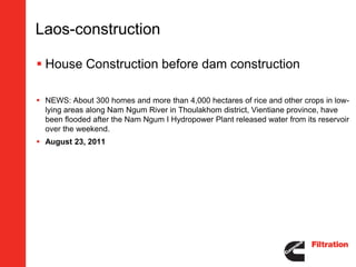 Laos-construction

 House Construction before dam construction

 NEWS: About 300 homes and more than 4,000 hectares of rice and other crops in low-
  lying areas along Nam Ngum River in Thoulakhom district, Vientiane province, have
  been flooded after the Nam Ngum I Hydropower Plant released water from its reservoir
  over the weekend.
 August 23, 2011
 