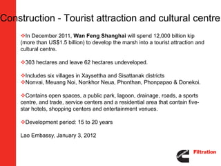 Construction - Tourist attraction and cultural centre
    In December 2011, Wan Feng Shanghai will spend 12,000 billion kip
    (more than US$1.5 billion) to develop the marsh into a tourist attraction and
    cultural centre.

    303 hectares and leave 62 hectares undeveloped.

    Includes six villages in Xaysettha and Sisattanak districts
    Nonvai, Meuang Noi, Nonkhor Neua, Phonthan, Phonpapao & Donekoi.

    Contains open spaces, a public park, lagoon, drainage, roads, a sports
    centre, and trade, service centers and a residential area that contain five-
    star hotels, shopping centers and entertainment venues.

    Development period: 15 to 20 years

    Lao Embassy, January 3, 2012
 
