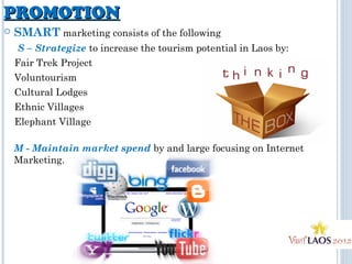 PROMOTIONPROMOTION
 SMART marketing consists of the following
S – Strategize to increase the tourism potential in Laos by:
Fair Trek Project
Voluntourism
Cultural Lodges
Ethnic Villages
Elephant Village
M - Maintain market spend by and large focusing on Internet
Marketing.
 
