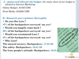 A - Assess and allocate the budget- the major share of our budget is
allotted to Internet Marketing.
Online Budget- $7300 USD
Print Media- $10680 USD
R - Research your customer thoroughly
 Do you like Laos ?  
97% of the backpackers surveyed say yes !
 Would you happily come back ? 
90% of the backpackers surveyed say yes !
 Would you recommend Laos ?  
93% of the backpackers surveyed say yes!
 Why Laos?
The natural scenery- Backpackers : 17.82 /20
The safety- Backpackers : 16.81 /20
The Laos people's attitude- Backpackers : 16.81 /20
 
