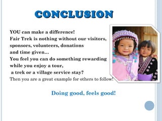 CONCLUSIONCONCLUSION
YOU can make a difference!
Fair Trek is nothing without our visitors,
sponsors, volunteers, donations
and time given…
You feel you can do something rewarding
while you enjoy a tour,
a trek or a village service stay?
Then you are a great example for others to follow!
Doing good, feels good!
 