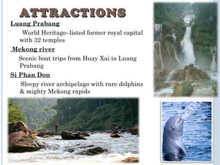 Luang Prabang
World Heritage–listed former royal capital
with 32 temples
 Mekong river
Scenic boat trips from Huay Xai to Luang
Prabang
Si Phan Don
Sleepy river archipelago with rare dolphins
& mighty Mekong rapids
ATTRACTIONSATTRACTIONS
 