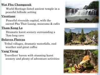 Wat Phu Champasak
World Heritage-listed ancient temple in a
peaceful hillside setting
Vientiane
Peaceful riverside capital, with the
sacred Pha That Luang, museums & cafés
Tham Kong Lo
Dramatic karst scenery surrounding a
7km-long cave
Bolaven Plateau
Tribal villages, dramatic waterfalls, cool
weather and great coffee
Vang Vieng
Travellers' haven with stunning karst
scenery and plenty of adventure activities
 