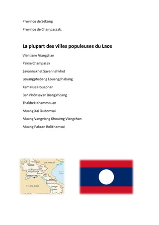 Province de Sékong
Province de Champassak.
La plupart des villes populeuses du Laos
Vientiane Viangchan
Pakxe Champasak
Savannakhet Savannahkhet
Louangphabang Louangphabang
Xam Nua Houaphan
Ban Phônsavan Xiangkhoang
Thakhek Khammouan
Muang Xai Oudomxai
Muang Vangviang Khouèng Viangchan
Muang Pakxan Bolikhamxai