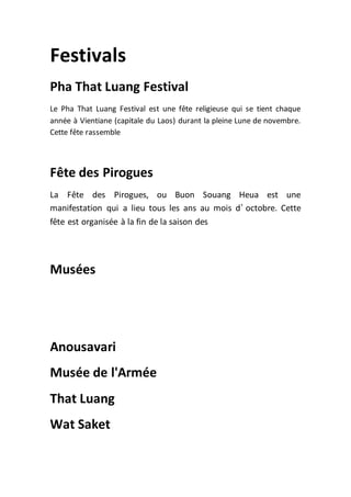 Festivals
Pha That Luang Festival
Le Pha That Luang Festival est une fête religieuse qui se tient chaque
année à Vientiane (capitale du Laos) durant la pleine Lune de novembre.
Cette fête rassemble
Fête des Pirogues
La Fête des Pirogues, ou Buon Souang Heua est une
manifestation qui a lieu tous les ans au mois d’ octobre. Cette
fête est organisée à la fin de la saison des
Musées
Anousavari
Musée de l'Armée
That Luang
Wat Saket