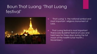 Boun That Luang ‘That Luang
festival’
 ‘That Luang’ is the national symbol and
most important religions monument of
Laos.
 That Luang festival is most important
Theravada Buddhist festival of Laos and
held here for three days during the full
moon of the twelfth lunar month (
November ).
 