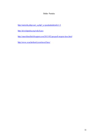 11
Daftar Pustaka
http://statistik.ptkpt.net/_a.php?_a=penduduk&info1=3
http://id.wikipedia.org/wiki/Laos
http://masrifanafiah.blogspot.com/2013/02/geografi-negara-laos.html
http://www.voucherhotel.com/travel/laos/
 