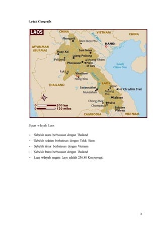 3
Letak Geografis
Batas wilayah Laos
- Sebelah utara berbatasan dengan Thailand
- Sebelah selatan berbatasan dengan Teluk Siam
- Sebelah timur berbatasan dengan Vietnam
- Sebelah barat berbatasan dengan Thailand
- Luas wilayah negara Laos adalah 236.80 Km persegi.
 